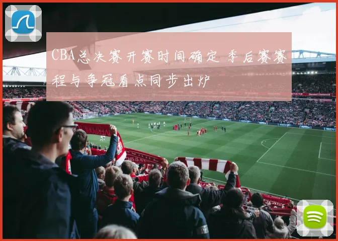 CBA总决赛开赛时间确定 季后赛赛程与争冠看点同步出炉