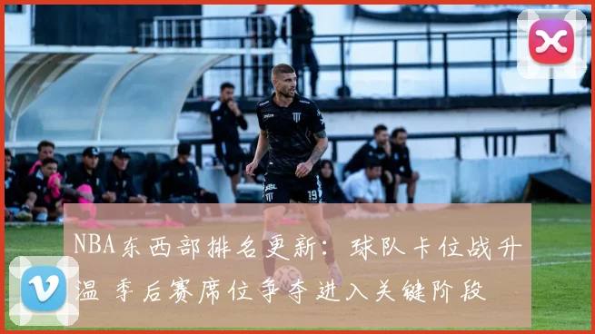 NBA东西部排名更新：球队卡位战升温 季后赛席位争夺进入关键阶段