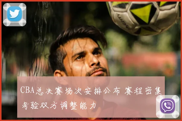 CBA总决赛场次安排公布 赛程密集考验双方调整能力